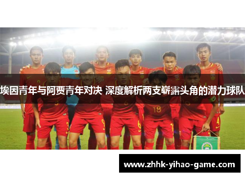 埃因青年与阿贾青年对决 深度解析两支崭露头角的潜力球队